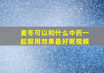 麦冬可以和什么中药一起服用效果最好呢视频