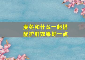 麦冬和什么一起搭配护肝效果好一点