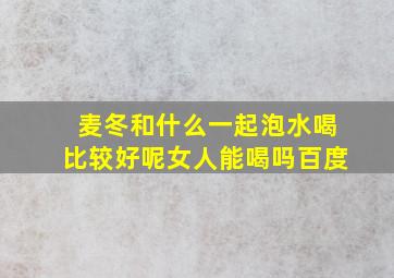 麦冬和什么一起泡水喝比较好呢女人能喝吗百度