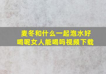 麦冬和什么一起泡水好喝呢女人能喝吗视频下载