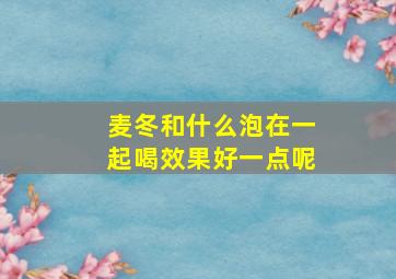 麦冬和什么泡在一起喝效果好一点呢