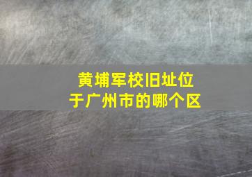 黄埔军校旧址位于广州市的哪个区