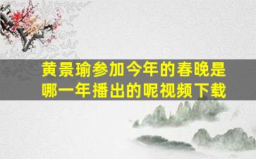 黄景瑜参加今年的春晚是哪一年播出的呢视频下载