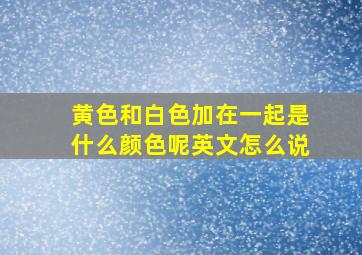 黄色和白色加在一起是什么颜色呢英文怎么说