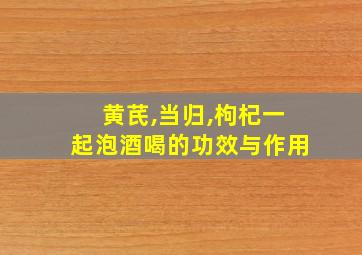 黄芪,当归,枸杞一起泡酒喝的功效与作用