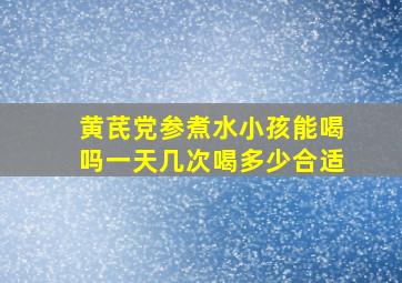 黄芪党参煮水小孩能喝吗一天几次喝多少合适