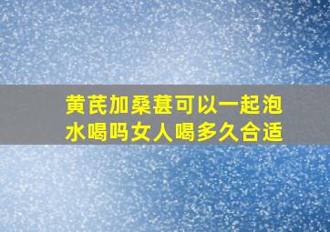 黄芪加桑葚可以一起泡水喝吗女人喝多久合适