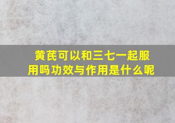 黄芪可以和三七一起服用吗功效与作用是什么呢