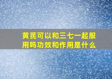 黄芪可以和三七一起服用吗功效和作用是什么