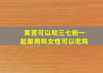 黄芪可以和三七粉一起服用吗女性可以吃吗