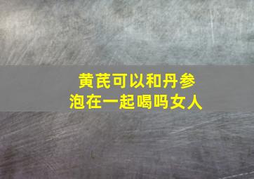 黄芪可以和丹参泡在一起喝吗女人