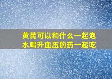 黄芪可以和什么一起泡水喝升血压的药一起吃