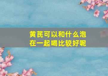 黄芪可以和什么泡在一起喝比较好呢