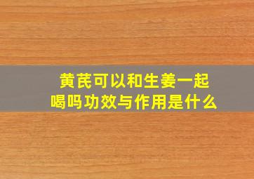 黄芪可以和生姜一起喝吗功效与作用是什么