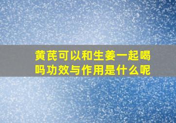 黄芪可以和生姜一起喝吗功效与作用是什么呢