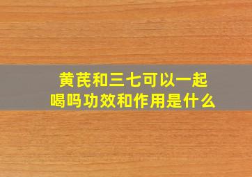 黄芪和三七可以一起喝吗功效和作用是什么