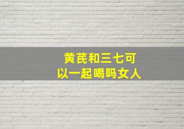 黄芪和三七可以一起喝吗女人