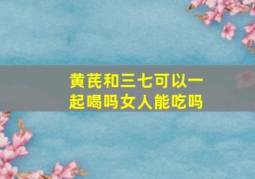 黄芪和三七可以一起喝吗女人能吃吗