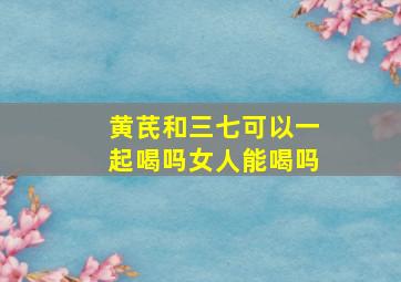 黄芪和三七可以一起喝吗女人能喝吗