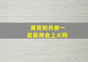 黄芪和丹参一起服用会上火吗