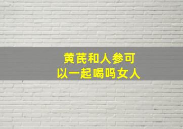 黄芪和人参可以一起喝吗女人