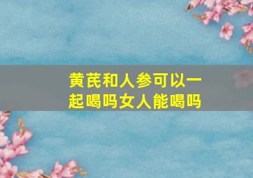 黄芪和人参可以一起喝吗女人能喝吗