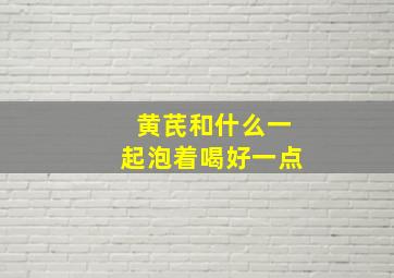 黄芪和什么一起泡着喝好一点