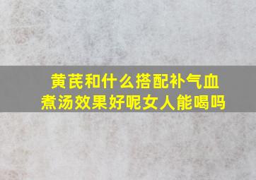 黄芪和什么搭配补气血煮汤效果好呢女人能喝吗