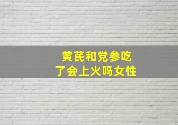 黄芪和党参吃了会上火吗女性