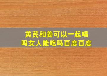 黄芪和姜可以一起喝吗女人能吃吗百度百度