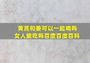 黄芪和姜可以一起喝吗女人能吃吗百度百度百科