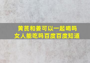 黄芪和姜可以一起喝吗女人能吃吗百度百度知道