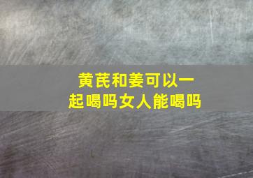 黄芪和姜可以一起喝吗女人能喝吗