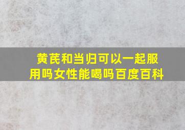 黄芪和当归可以一起服用吗女性能喝吗百度百科