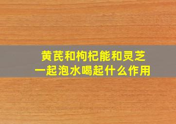 黄芪和枸杞能和灵芝一起泡水喝起什么作用