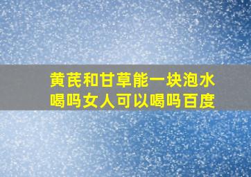 黄芪和甘草能一块泡水喝吗女人可以喝吗百度