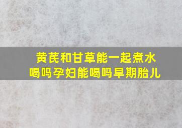 黄芪和甘草能一起煮水喝吗孕妇能喝吗早期胎儿