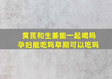 黄芪和生姜能一起喝吗孕妇能吃吗早期可以吃吗