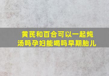 黄芪和百合可以一起炖汤吗孕妇能喝吗早期胎儿