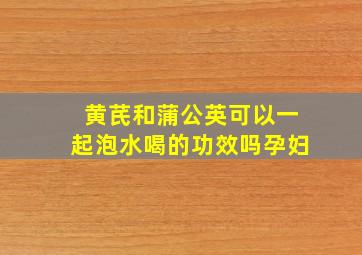 黄芪和蒲公英可以一起泡水喝的功效吗孕妇