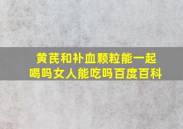 黄芪和补血颗粒能一起喝吗女人能吃吗百度百科