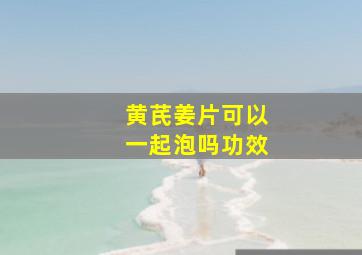 黄芪姜片可以一起泡吗功效