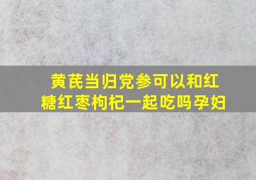 黄芪当归党参可以和红糖红枣枸杞一起吃吗孕妇