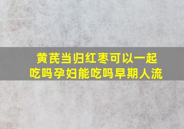 黄芪当归红枣可以一起吃吗孕妇能吃吗早期人流