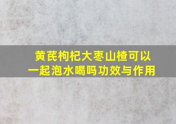 黄芪枸杞大枣山楂可以一起泡水喝吗功效与作用