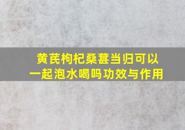 黄芪枸杞桑葚当归可以一起泡水喝吗功效与作用