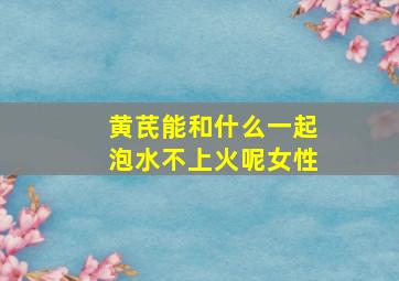 黄芪能和什么一起泡水不上火呢女性