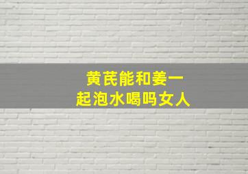 黄芪能和姜一起泡水喝吗女人