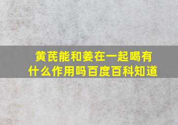 黄芪能和姜在一起喝有什么作用吗百度百科知道