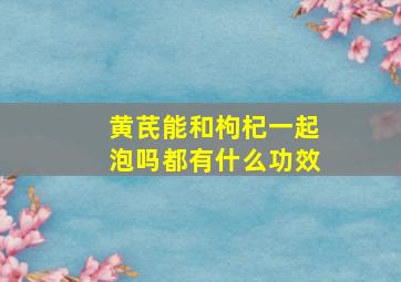 黄芪能和枸杞一起泡吗都有什么功效